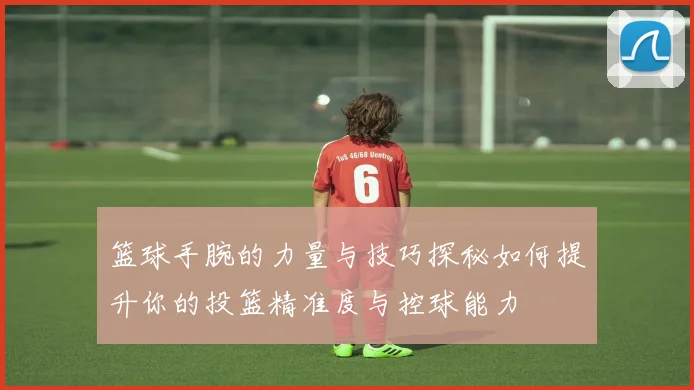 篮球手腕的力量与技巧探秘如何提升你的投篮精准度与控球能力