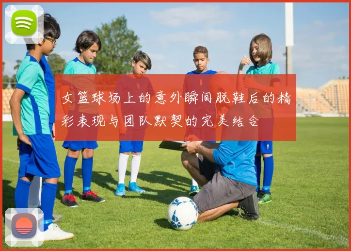 女篮球场上的意外瞬间脱鞋后的精彩表现与团队默契的完美结合