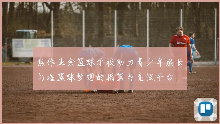 焦作业余篮球学校助力青少年成长打造篮球梦想的摇篮与竞技平台