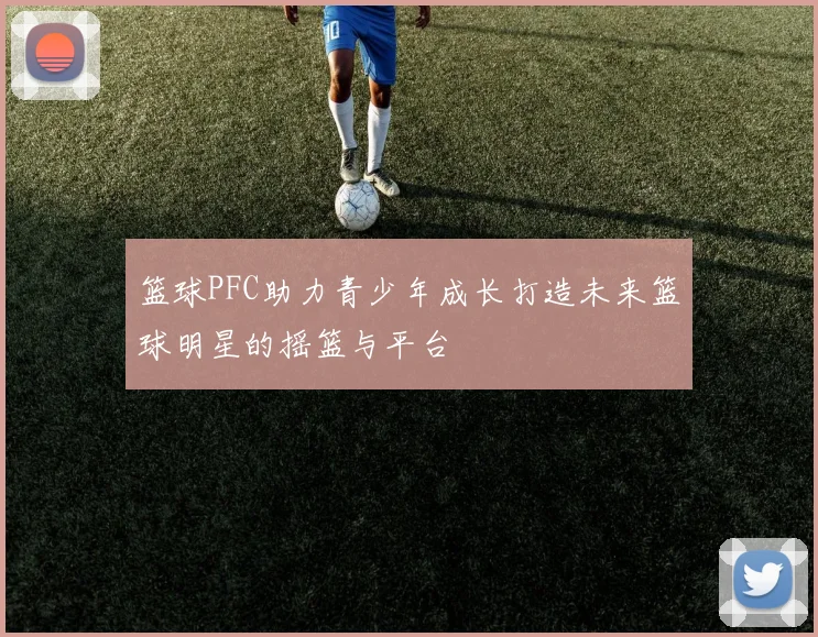 篮球PFC助力青少年成长打造未来篮球明星的摇篮与平台