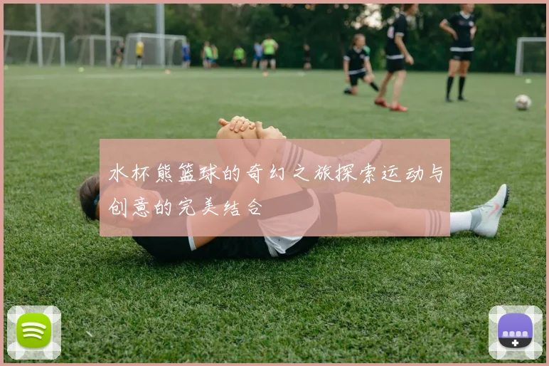 水杯熊篮球的奇幻之旅探索运动与创意的完美结合