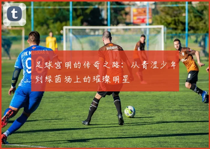 足球宫明的传奇之路：从青涩少年到绿茵场上的璀璨明星