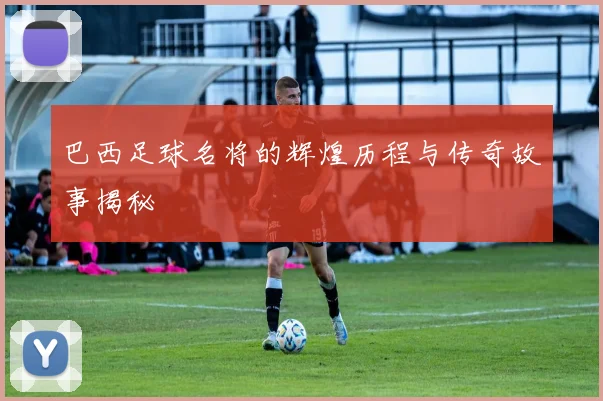 巴西足球名将的辉煌历程与传奇故事揭秘