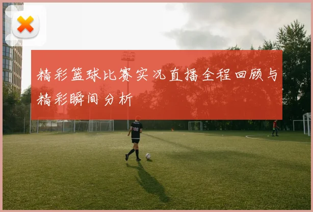 精彩篮球比赛实况直播全程回顾与精彩瞬间分析