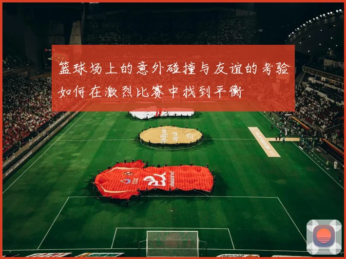 篮球场上的意外碰撞与友谊的考验如何在激烈比赛中找到平衡