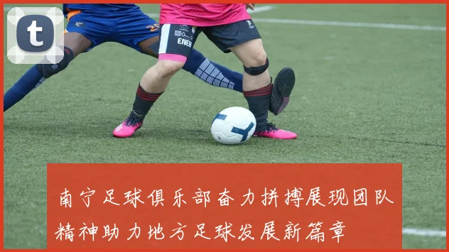 南宁足球俱乐部奋力拼搏展现团队精神助力地方足球发展新篇章