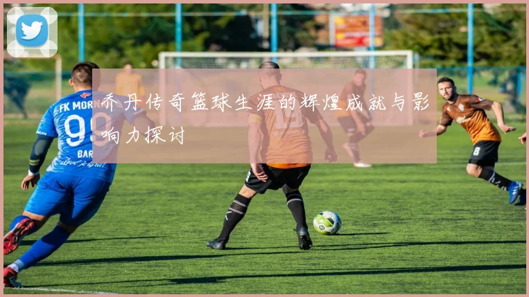 乔丹传奇篮球生涯的辉煌成就与影响力探讨